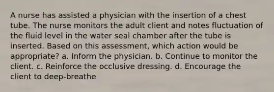 A nurse has assisted a physician with the insertion of a chest tube. The nurse monitors the adult client and notes fluctuation of the fluid level in the water seal chamber after the tube is inserted. Based on this assessment, which action would be appropriate? a. Inform the physician. b. Continue to monitor the client. c. Reinforce the occlusive dressing. d. Encourage the client to deep-breathe