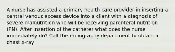 A nurse has assisted a primary health care provider in inserting a central venous access device into a client with a diagnosis of severe malnutrition who will be receiving parenteral nutrition (PN). After insertion of the catheter what does the nurse immediately do? Call the radiography department to obtain a chest x-ray