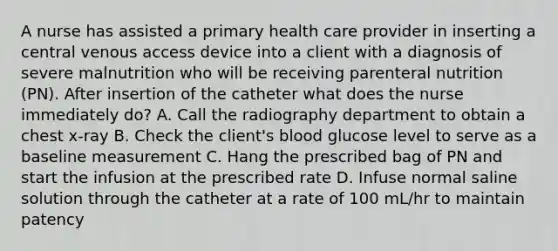 A nurse has assisted a primary health care provider in inserting a central venous access device into a client with a diagnosis of severe malnutrition who will be receiving parenteral nutrition (PN). After insertion of the catheter what does the nurse immediately do? A. Call the radiography department to obtain a chest x-ray B. Check the client's blood glucose level to serve as a baseline measurement C. Hang the prescribed bag of PN and start the infusion at the prescribed rate D. Infuse normal saline solution through the catheter at a rate of 100 mL/hr to maintain patency