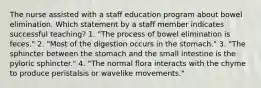 The nurse assisted with a staff education program about bowel elimination. Which statement by a staff member indicates successful teaching? 1. "The process of bowel elimination is feces." 2. "Most of the digestion occurs in the stomach." 3. "The sphincter between the stomach and the small intestine is the pyloric sphincter." 4. "The normal flora interacts with the chyme to produce peristalsis or wavelike movements."