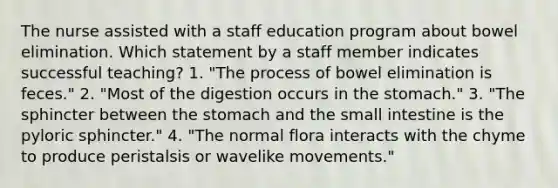 The nurse assisted with a staff education program about bowel elimination. Which statement by a staff member indicates successful teaching? 1. "The process of bowel elimination is feces." 2. "Most of the digestion occurs in the stomach." 3. "The sphincter between the stomach and the small intestine is the pyloric sphincter." 4. "The normal flora interacts with the chyme to produce peristalsis or wavelike movements."