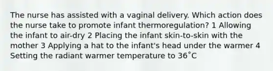 The nurse has assisted with a vaginal delivery. Which action does the nurse take to promote infant thermoregulation? 1 Allowing the infant to air-dry 2 Placing the infant skin-to-skin with the mother 3 Applying a hat to the infant's head under the warmer 4 Setting the radiant warmer temperature to 36˚C