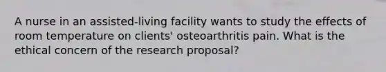 A nurse in an assisted-living facility wants to study the effects of room temperature on clients' osteoarthritis pain. What is the ethical concern of the research proposal?