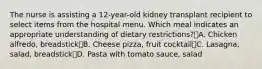 The nurse is assisting a 12-year-old kidney transplant recipient to select items from the hospital menu. Which meal indicates an appropriate understanding of dietary restrictions?A. Chicken alfredo, breadstickB. Cheese pizza, fruit cocktailC. Lasagna, salad, breadstickD. Pasta with tomato sauce, salad