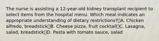 The nurse is assisting a 12-year-old kidney transplant recipient to select items from the hospital menu. Which meal indicates an appropriate understanding of dietary restrictions?A. Chicken alfredo, breadstickB. Cheese pizza, fruit cocktailC. Lasagna, salad, breadstickD. Pasta with tomato sauce, salad