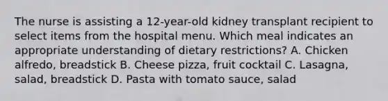 The nurse is assisting a 12-year-old kidney transplant recipient to select items from the hospital menu. Which meal indicates an appropriate understanding of dietary restrictions? A. Chicken alfredo, breadstick B. Cheese pizza, fruit cocktail C. Lasagna, salad, breadstick D. Pasta with tomato sauce, salad