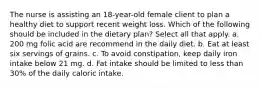 The nurse is assisting an 18-year-old female client to plan a healthy diet to support recent weight loss. Which of the following should be included in the dietary plan? Select all that apply. a. 200 mg folic acid are recommend in the daily diet. b. Eat at least six servings of grains. c. To avoid constipation, keep daily iron intake below 21 mg. d. Fat intake should be limited to less than 30% of the daily caloric intake.