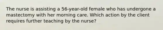 The nurse is assisting a 56-year-old female who has undergone a mastectomy with her morning care. Which action by the client requires further teaching by the nurse?