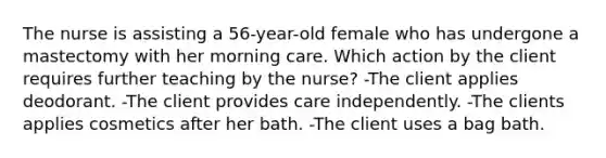 The nurse is assisting a 56-year-old female who has undergone a mastectomy with her morning care. Which action by the client requires further teaching by the nurse? -The client applies deodorant. -The client provides care independently. -The clients applies cosmetics after her bath. -The client uses a bag bath.