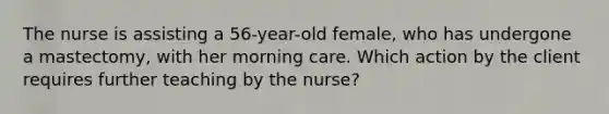 The nurse is assisting a 56-year-old female, who has undergone a mastectomy, with her morning care. Which action by the client requires further teaching by the nurse?