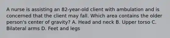 A nurse is assisting an 82-year-old client with ambulation and is concerned that the client may fall. Which area contains the older person's center of gravity? A. Head and neck B. Upper torso C. Bilateral arms D. Feet and legs