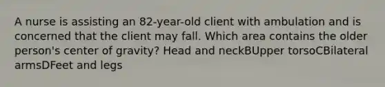 A nurse is assisting an 82-year-old client with ambulation and is concerned that the client may fall. Which area contains the older person's center of gravity? Head and neckBUpper torsoCBilateral armsDFeet and legs