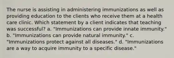 The nurse is assisting in administering immunizations as well as providing education to the clients who receive them at a health care clinic. Which statement by a client indicates that teaching was successful? a. "Immunizations can provide innate immunity." b. "Immunizations can provide natural immunity." c. "Immunizations protect against all diseases." d. "Immunizations are a way to acquire immunity to a specific disease."