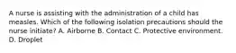 A nurse is assisting with the administration of a child has measles. Which of the following isolation precautions should the nurse initiate? A. Airborne B. Contact C. Protective environment. D. Droplet