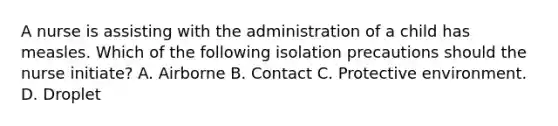 A nurse is assisting with the administration of a child has measles. Which of the following isolation precautions should the nurse initiate? A. Airborne B. Contact C. Protective environment. D. Droplet