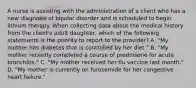 A nurse is assisting with the administration of a client who has a new diagnosis of bipolar disorder and is scheduled to begin lithium therapy. When collecting data about the medical history from the client's adult daughter, which of the following statements is the priority to report to the provider? A. "My mother has diabetes that is controlled by her diet." B. "My mother recently completed a course of prednisone for acute bronchitis." C. "My mother received her flu vaccine last month." D. "My mother is currently on furosemide for her congestive heart failure."