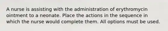 A nurse is assisting with the administration of erythromycin ointment to a neonate. Place the actions in the sequence in which the nurse would complete them. All options must be used.