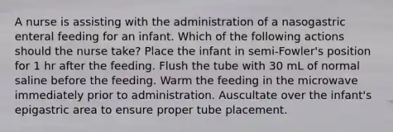 A nurse is assisting with the administration of a nasogastric enteral feeding for an infant. Which of the following actions should the nurse take? Place the infant in semi-Fowler's position for 1 hr after the feeding. Flush the tube with 30 mL of normal saline before the feeding. Warm the feeding in the microwave immediately prior to administration. Auscultate over the infant's epigastric area to ensure proper tube placement.