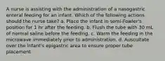 A nurse is assisting with the administration of a nasogastric enteral feeding for an infant. Which of the following actions should the nurse take? a. Place the infant in semi-Fowler's position for 1 hr after the feeding. b. Flush the tube with 30 mL of normal saline before the feeding. c. Warm the feeding in the microwave immediately prior to administration. d. Auscultate over the infant's epigastric area to ensure proper tube placement.