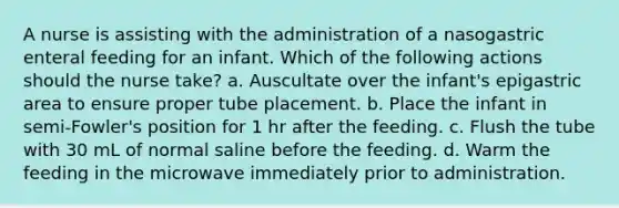 A nurse is assisting with the administration of a nasogastric enteral feeding for an infant. Which of the following actions should the nurse take? a. Auscultate over the infant's epigastric area to ensure proper tube placement. b. Place the infant in semi-Fowler's position for 1 hr after the feeding. c. Flush the tube with 30 mL of normal saline before the feeding. d. Warm the feeding in the microwave immediately prior to administration.