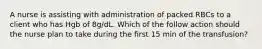 A nurse is assisting with administration of packed RBCs to a client who has Hgb of 8g/dL. Which of the follow action should the nurse plan to take during the first 15 min of the transfusion?