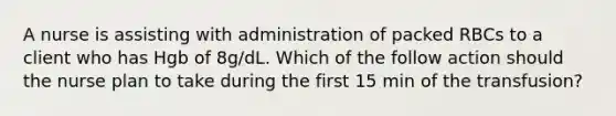 A nurse is assisting with administration of packed RBCs to a client who has Hgb of 8g/dL. Which of the follow action should the nurse plan to take during the first 15 min of the transfusion?