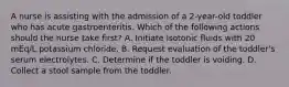 A nurse is assisting with the admission of a 2-year-old toddler who has acute gastroenteritis. Which of the following actions should the nurse take first? A. Initiate isotonic fluids with 20 mEq/L potassium chloride. B. Request evaluation of the toddler's serum electrolytes. C. Determine if the toddler is voiding. D. Collect a stool sample from the toddler.