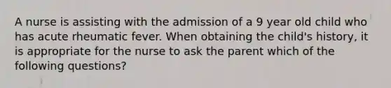 A nurse is assisting with the admission of a 9 year old child who has acute rheumatic fever. When obtaining the child's history, it is appropriate for the nurse to ask the parent which of the following questions?