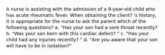 A nurse is assisting with the admission of a 9-year-old child who has acute rheumatic fever. When obtaining the client? 's history, it is appropriate for the nurse to ask the parent which of the following questions? a. "Has your son had a sore throat recently? b. "Was your son born with this cardiac defect? " c. "Has your child had any injuries recently? " d. "Are you aware that your son will have to be in isolation?"