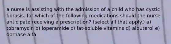 a nurse is assisting with the admission of a child who has cystic fibrosis. for which of the following medications should the nurse anticipate receiving a prescription? (select all that apply.) a) tobramycin b) loperamide c) fat-soluble vitamins d) albuterol e) dornase alfa