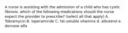 A nurse is assisting with the admission of a child who has cystic fibrosis. which of the following medications should the nurse expect the provider to prescribe? (select all that apply) A. Tobramycin B. loperaminde C. fat-soluble vitamins d. albuterol e. dornase alfa