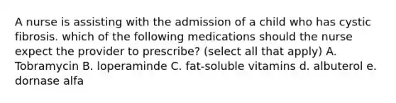 A nurse is assisting with the admission of a child who has cystic fibrosis. which of the following medications should the nurse expect the provider to prescribe? (select all that apply) A. Tobramycin B. loperaminde C. fat-soluble vitamins d. albuterol e. dornase alfa