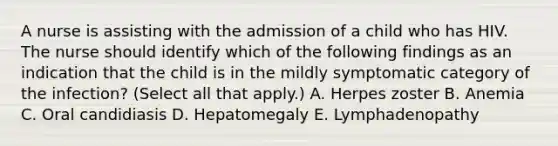 A nurse is assisting with the admission of a child who has HIV. The nurse should identify which of the following findings as an indication that the child is in the mildly symptomatic category of the infection? (Select all that apply.) A. Herpes zoster B. Anemia C. Oral candidiasis D. Hepatomegaly E. Lymphadenopathy