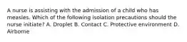 A nurse is assisting with the admission of a child who has measles. Which of the following isolation precautions should the nurse initiate? A. Droplet B. Contact C. Protective environment D. Airborne