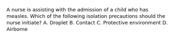 A nurse is assisting with the admission of a child who has measles. Which of the following isolation precautions should the nurse initiate? A. Droplet B. Contact C. Protective environment D. Airborne