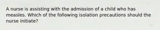 A nurse is assisting with the admission of a child who has measles. Which of the following isolation precautions should the nurse initiate?