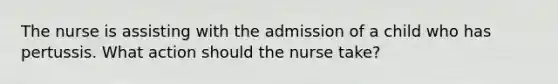 The nurse is assisting with the admission of a child who has pertussis. What action should the nurse take?