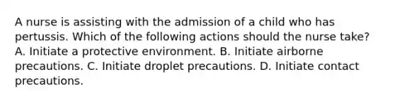 A nurse is assisting with the admission of a child who has pertussis. Which of the following actions should the nurse take? A. Initiate a protective environment. B. Initiate airborne precautions. C. Initiate droplet precautions. D. Initiate contact precautions.