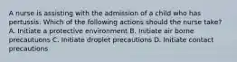 A nurse is assisting with the admission of a child who has pertussis. Which of the following actions should the nurse take? A. Initiate a protective environment B. Initiate air borne precautuons C. Initiate droplet precautions D. Initiate contact precautions