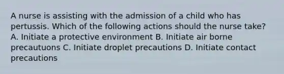 A nurse is assisting with the admission of a child who has pertussis. Which of the following actions should the nurse take? A. Initiate a protective environment B. Initiate air borne precautuons C. Initiate droplet precautions D. Initiate contact precautions