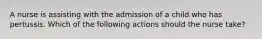 A nurse is assisting with the admission of a child who has pertussis. Which of the following actions should the nurse take?