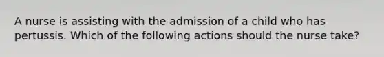 A nurse is assisting with the admission of a child who has pertussis. Which of the following actions should the nurse take?