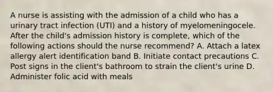 A nurse is assisting with the admission of a child who has a urinary tract infection (UTI) and a history of myelomeningocele. After the child's admission history is complete, which of the following actions should the nurse recommend? A. Attach a latex allergy alert identification band B. Initiate contact precautions C. Post signs in the client's bathroom to strain the client's urine D. Administer folic acid with meals