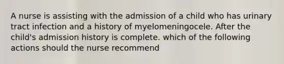 A nurse is assisting with the admission of a child who has urinary tract infection and a history of myelomeningocele. After the child's admission history is complete. which of the following actions should the nurse recommend