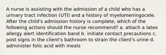 A nurse is assisting with the admission of a child who has a urinary tract infection (UTI) and a history of myelomeningocele. After the child's admission history is complete, which of the following actions should the nurse recommend? a. attach a latex allergy alert identification band b. initiate contact precautions c. post signs in the client's bathroom to strain the client's urine d. administer folic acid with meals