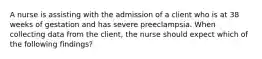 A nurse is assisting with the admission of a client who is at 38 weeks of gestation and has severe preeclampsia. When collecting data from the client, the nurse should expect which of the following findings?