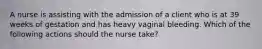 A nurse is assisting with the admission of a client who is at 39 weeks of gestation and has heavy vaginal bleeding. Which of the following actions should the nurse take?