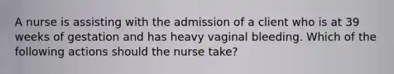 A nurse is assisting with the admission of a client who is at 39 weeks of gestation and has heavy vaginal bleeding. Which of the following actions should the nurse take?