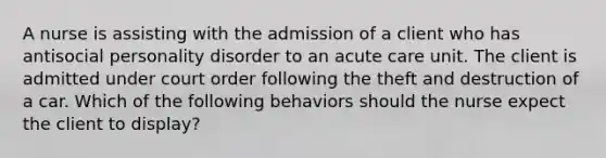 A nurse is assisting with the admission of a client who has antisocial personality disorder to an acute care unit. The client is admitted under court order following the theft and destruction of a car. Which of the following behaviors should the nurse expect the client to display?