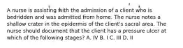 A nurse is assisting with the admission of a client who is bedridden and was admitted from home. The nurse notes a shallow crater in the epidermis of the client's sacral area. The nurse should document that the client has a pressure ulcer at which of the following stages? A. IV B. I C. III D. II